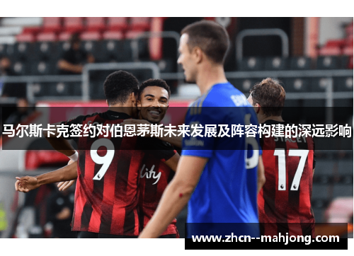 马尔斯卡克签约对伯恩茅斯未来发展及阵容构建的深远影响