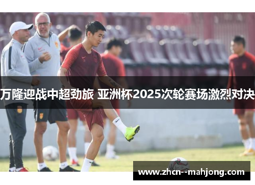 万隆迎战中超劲旅 亚洲杯2025次轮赛场激烈对决