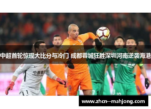 中超首轮惊现大比分与冷门 成都蓉城狂胜深圳河南逆袭海港 中超首轮惊现大比分与冷门 成都蓉城狂胜深圳河南逆袭海港